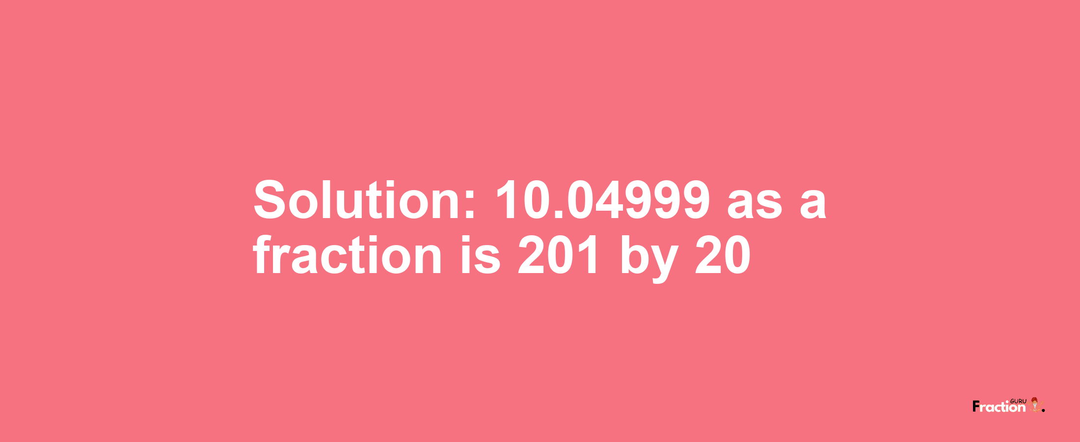 Solution:10.04999 as a fraction is 201/20